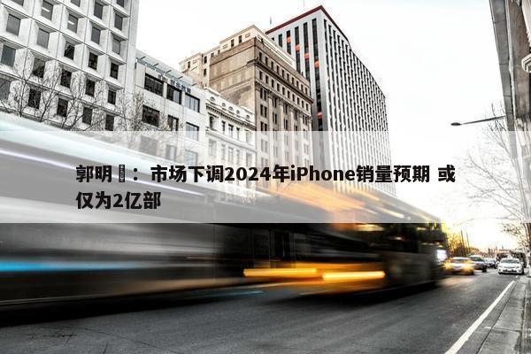 郭明錤：市场下调2024年iPhone销量预期 或仅为2亿部