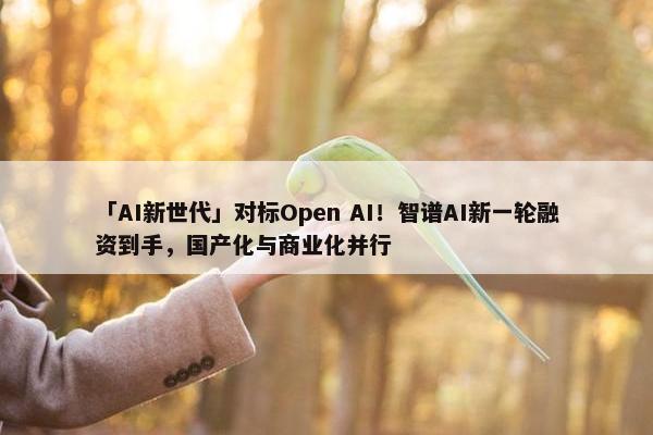 「AI新世代」对标Open AI！智谱AI新一轮融资到手，国产化与商业化并行