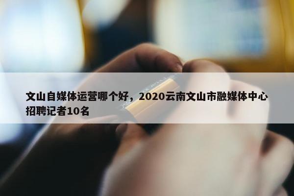 文山自媒体运营哪个好，2020云南文山市融媒体中心招聘记者10名