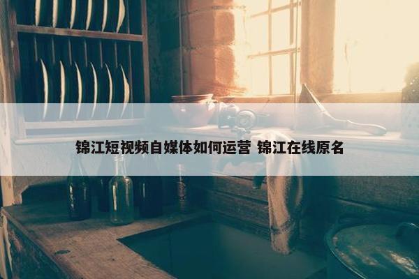 锦江短视频自媒体如何运营 锦江在线原名